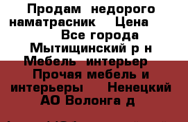 Продам  недорого наматрасник  › Цена ­ 6 500 - Все города, Мытищинский р-н Мебель, интерьер » Прочая мебель и интерьеры   . Ненецкий АО,Волонга д.